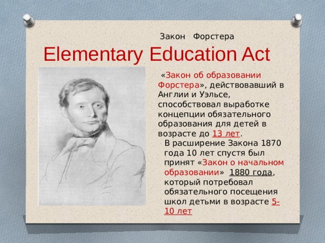  Закон Форстера  Elementary Education Act  « Закон об образовании Форстера », действовавший в Англии и Уэльсе, способствовал выработке концепции обязательного образования для детей в возрасте до 13 лет . В расширение Закона 1870 года 10 лет спустя был принят « Закон о начальном образовании » 1880 года , который потребовал обязательного посещения школ детьми в возрасте 5-10 лет 