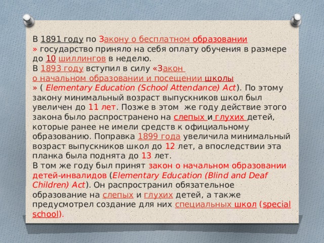 В  1891 году  по  З акону о бесплатном образовании »  государство приняло на себя оплату обучения в размере до 10   шиллингов  в неделю. В  1893 году  вступил в силу «З акон о начальном образовании и посещении школы »  (  Elementary Education (School Attendance) Act ). По этому закону минимальный возраст выпускников школ был увеличен до 11 лет . Позже в этом же году действие этого закона было распространено на слепых и глухих детей, которые ранее не имели средств к официальному образованию. Поправка  1899 года  увеличила минимальный возраст выпускников школ до 12 лет, а впоследствии эта планка была поднята до 13 лет. В том же году был принят закон о начальном образовании детей-инвалидов ( Elementary Education (Blind and Deaf Children) Act ). Он распространил обязательное образование на  слепых  и  глухих  детей, а также предусмотрел создание для них  специальных школ ( special school ). 
