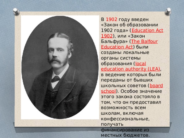В 1902 году введен «Закон об образовании 1902 года» ( Education Act 1902 ), или «Закон Бальфура» ( The Balfour Education Act ) были созданы локальные органы системы образования ( local education authority (LEA) , в ведение которых были переданы от бывших школьных советов ( board school ). Особое значение этого закона состояло в том, что он предоставил возможность всем школам, включая конфессиональные, получать финансирование из местных бюджетов. 