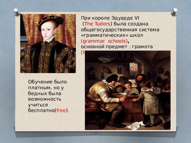 При короле Эдуарде VI  ( The Tudors ) была создана общегосударственная система «грамматических» школ  (grammar schools) ,  основной предмет : грамота (literacy) . Обучение было платным, но у бедных была возможность учиться бесплатно( free ). 