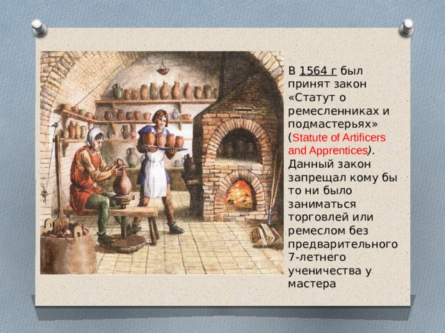 В 1564 г был принят закон «Статут о ремесленниках и подмастерьях» ( Statute of Artificers and Apprentices ). Данный закон запрещал кому бы то ни было заниматься торговлей или ремеслом без предварительного 7-летнего ученичества у мастера 