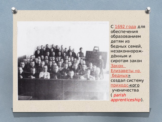 С  1692 года  для обеспечения образованием детям из бедных семей, незаконнорож-дённым и сиротам закон  Закон Елизаветы «о бедных »   создал систему  приходс -кого  ученичества (  parish apprenticeship ). 