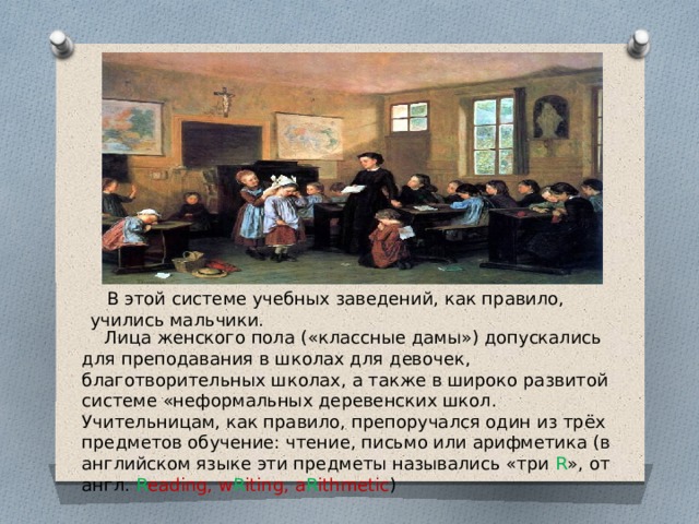  В этой системе учебных заведений, как правило, учились мальчики.  Лица женского пола («классные дамы») допускались для преподавания в школах для девочек, благотворительных школах, а также в широко развитой системе «неформальных деревенских школ. Учительницам, как правило, препоручался один из трёх предметов обучение: чтение, письмо или арифметика (в английском языке эти предметы назывались «три R », от англ. R eading, w R iting, a R ithmetic ) 