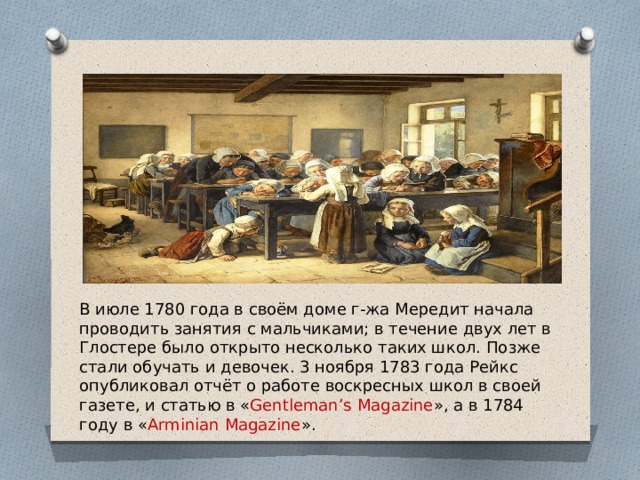 В июле 1780 года в своём доме г-жа Мередит начала проводить занятия с мальчиками; в течение двух лет в Глостере было открыто несколько таких школ. Позже стали обучать и девочек. 3 ноября 1783 года Рейкс опубликовал отчёт о работе воскресных школ в своей газете, и статью в « Gentleman’s Magazine », а в 1784 году в « Arminian Magazine ». 