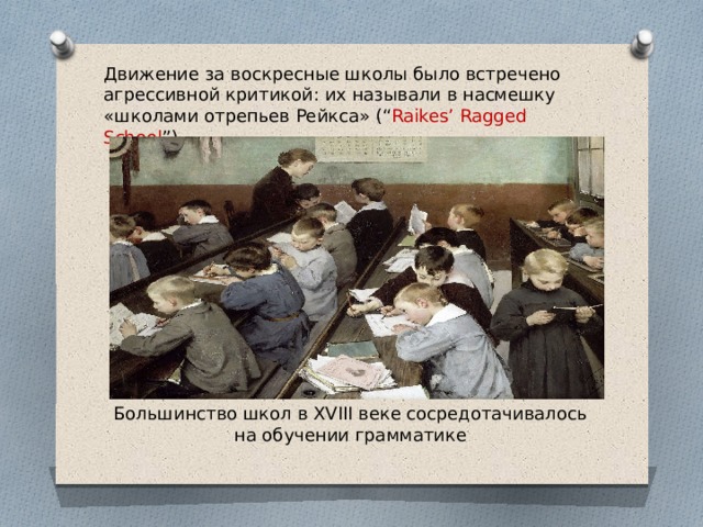 Движение за воскресные школы было встречено агрессивной критикой: их называли в насмешку «школами отрепьев Рейкса» (“ Raikes’ Ragged School ”). Большинство школ в XVIII веке сосредотачивалось на обучении грамматике 