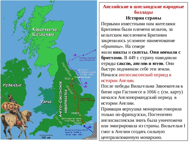 Английские и шотландские народные баллады История страны Первыми известными нам жителями Британии были племена кельтов, за кельтским населением Британии закрепилось условное наименование « бритты ». На севере жили  пикты  и  скотты. Они воевали с бриттами. В 449 г. страну наводнили отряды  саксов, англов и ютов . Они быстро подчинили себе эти земли. Начался англосаксонский период в истории Англии. После победы Вильгельма Завоевателя в битве при Гастингсе в 1066 г. (см. карту) начался Англонормандский период в истории Англии. Правящая верхушка монархии говорила только по-французски, Постепенно англосаксонская знать была уничтожена или эмигрировала из страны. Вильгельм I смог в Англии создать сильную централизованную монархию. 