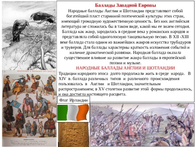 Баллады Западной Европы Народные баллады Англии и Шотландии представляют собой богатейший пласт старинной поэтической культуры этих стран, имеющий громадную художественную ценность. Без них английская литература не сложилась бы в таком виде, какой мы ее знаем сегодня. Баллада как жанр, зародилась в средние века у романских народов и представляла собой одноголосную танцевальную песню. В Х II -XIII веке баллада стала одним из важнейших жанров искусства трубадуров и труверов. Для баллады характерны краткость изложения событий и наличие драматической развязки. Народная баллада оказала существенное влияние на развитие жанра баллады в европейской поэзии и музыке. НАРОДНЫЕ БАЛЛАДЫ АНГЛИИ И ШОТЛАНДИИ Традиции народного эпоса долго продолжали жить в среде народа. В XIV в. баллада различных типов и различного происхождения пользовалась в Англии и Шотландии, значительным распространением; в XV столетии развитие этой формы продолжалось, и она достигла настоящего расцвета. Флаг Ирландии 