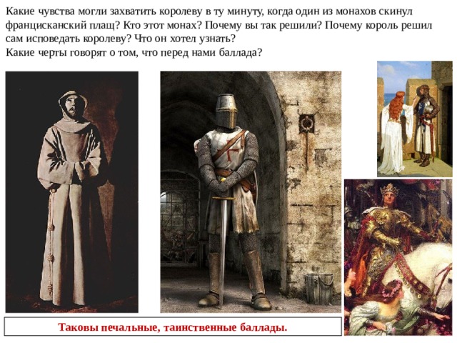  Маршак замечательно перевел на русский язык это балладу. Обратите внимание на звонкие согласные в первой строфе, которые словно воспроизводят звон погребального колокола.  Что заставило короля прибегнуть к обману?  Что такое клятва?  Какую клятву король дал лорду-маршалу? Кто выше: король или лорд-маршал? В пятой строфе появляется плащ францисканца – грубошерстная коричневая одежда странствующих монахов, которая подвязывалась простой веревкой. Тем разительней будет контраст, когда король сбросит этот наряд. Диалог трех лиц создает выразительную сцену. Через каждую строфу текст завершается одним и тем же словесным оборотом. Каким?  Эти слова подобны мерным ударам колокола. Но одно слово меняется в каждой третьей  строке. Какое? «Печально», «сурово», «угрюмо» - так меняется настрой одного из монахов. Кто же он?  Король не выдержал взятой на себя роли . Одежда францисканского монаха 