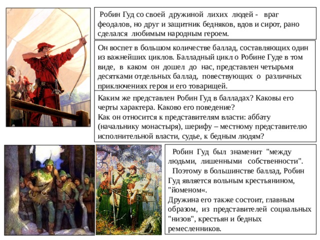   Из всех английских баллад наибольшей популярностью в течение многих столетий пользовались баллады о Робине Гуде.  Робин Гуд - герой средневековых английских народных баллад, предводитель лесных разбойников. По преданию, действовал со своей дружиной в Шервудском лесу около Ноттингема и боролся за справедливость — грабил богатых рыцарей и священников, отдавая добытое беднякам. Существовал ли на самом деле Робин Гуд? Баллады о нем говорят, что вначале герой жил нормальной жизнью, но был несправедливо изгнан со своей земли. Возможно, он лишился дома, пока был в одном из крестовых походов. Неважно, существовал ли герой на самом деле, но такое личное знакомство Робин Гуда с несправедливостью, роднило его с простыми жителями Англии. Робин Гуд был человеком вне закона – это было смертельно опасно в средневековой Англии. 