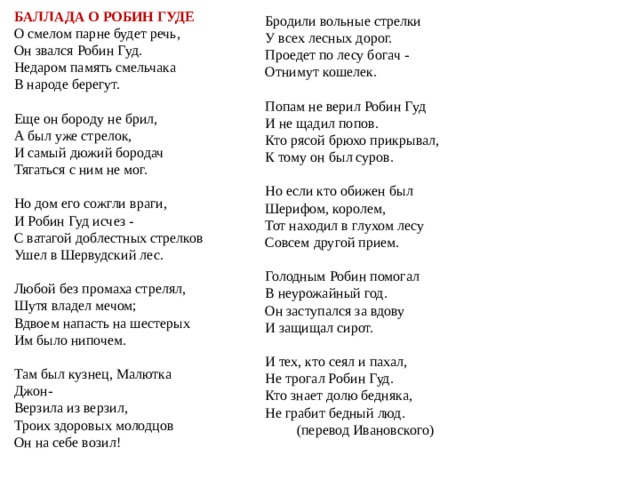  В одном из наиболее полных сборников английских баллад, опубликованных Фрэнсисом Чайлдом в XIX веке, насчитывается 40 произведений о Робине Гуде, а в XIV веке, их было всего четыре:  В первой балладе  Робин одалживает деньги и своего верного оруженосца Маленького Джона обедневшему рыцарю, чтобы отомстить жадному аббату. Во второй  — хитростью заставляет ненавистного шерифа из Ноттингема пообедать c ним олениной, которую разбойники добыли в вотчине стража порядка — Шервудском лесу.  В третьей  — Робин узнает переодетого короля Эдуарда, который инкогнито приезжает в Ноттингем, чтобы расследовать нарушения закона местными правителями, и поступает к нему на службу.  В четвертой  - заключительной части баллады, опубликованная в 1495 году, повествует о возвращении Робина к разбойному промыслу и предательстве настоятельницы Кярклейского аббатства, которая доводит его до смерти кровопусканиями, когда он приезжает к ней в монастырь полечиться. 