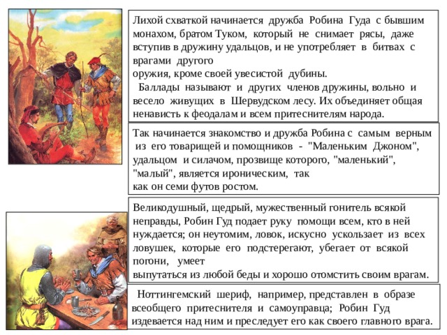  В XVI в. возникают попытки объединить и закрепить некоторые баллады в цельном сюжетном своде, рассказав всю жизнь Робина Гуда и дополнив, повествование новыми эпизодами, необходимыми для последовательности и законченности изложения.  Многие баллады основаны на такой сюжетной схеме: какой-нибудь ремесленник, например, кожевник, котельщик, горшечник или лесничий, по повелению короля, шерифа или по собственному побуждению, пытается захватить Робина Гуда как стоящего 