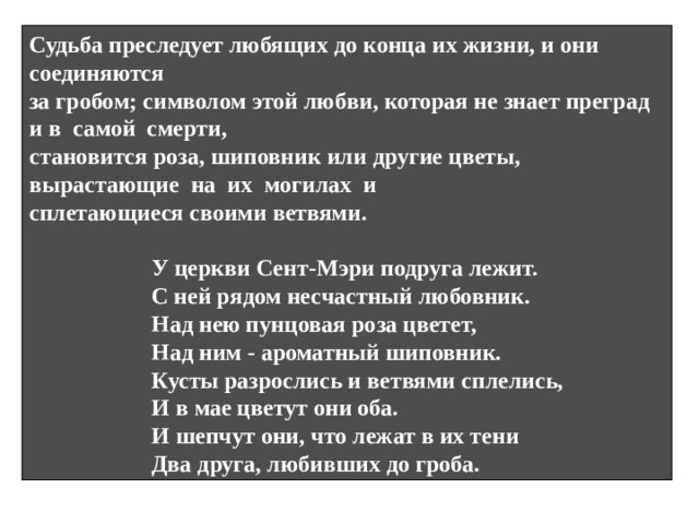 «Прекрасная Маргарет и милый Вильям» Что произошло в балладе? Отчего умерла она? Почему не стало его? В чем загадочность баллады? С кем продолжают общаться герои после расставания? В балладе нет объяснения причин, по которым Вильям должен жениться на другой. Какие детали создают атмосферу загадочности и трагизма? Смерть от любви –вот тема этой баллады. Через диалог братьев Маргарет и Вильяма раскрывается сила любви героя. Запретная любовь. За которую герои платят жизнью – один из «бродячих сюжетов». На могилах героев вырастают различные цветы или деревья, ветви тянутся друг к другу.  