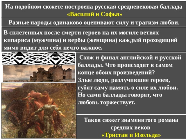 Судьба преследует любящих до конца их жизни, и они соединяются за гробом; символом этой любви, которая не знает преград и в самой смерти, становится роза, шиповник или другие цветы, вырастающие на их могилах и сплетающиеся своими ветвями.   У церкви Сент-Мэри подруга лежит.  С ней рядом несчастный любовник.  Над нею пунцовая роза цветет,  Над ним - ароматный шиповник.  Кусты разрослись и ветвями сплелись,  И в мае цветут они оба.  И шепчут они, что лежат в их тени  Два друга, любивших до гроба. 