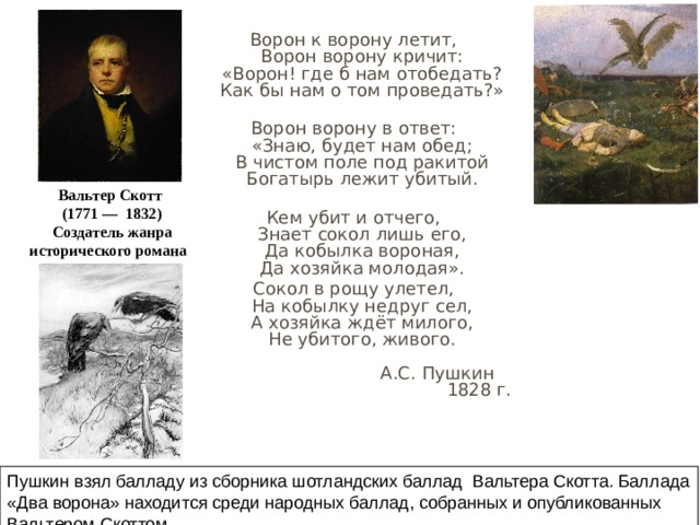  Ворон к ворону летит,  Ворон ворону кричит:  «Ворон! где б нам отобедать?  Как бы нам о том проведать?»   Ворон ворону в ответ:  «Знаю, будет нам обед;  В чистом поле под ракитой  Богатырь лежит убитый.   Кем убит и отчего,  Знает сокол лишь его,  Да кобылка вороная,  Да хозяйка молодая». Сокол в рощу улетел,  На кобылку недруг сел,  А хозяйка ждёт милого,  Не убитого, живого.   А.С. Пушкин  1828 г. Вальтер Скотт  (1771 — 1832)  Создатель жанра исторического романа  Пушкин взял балладу из сборника шотландских баллад Вальтера Скотта. Баллада «Два ворона» находится среди народных баллад, собранных и опубликованных Вальтером Скоттом 