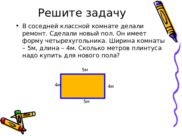 В соседней классной комнате делали ремонт. Сделали новый пол. Он имеет форму четырехугольника. Ширина комнаты – 5м, длина – 4м. Сколько метров плинтуса надо купить для нового пола?   5м 4м 4м 5м 