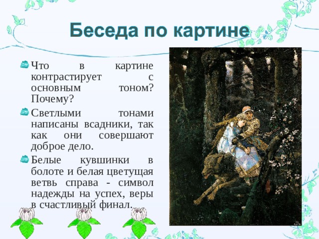 Что в картине контрастирует с основным тоном? Почему? Светлыми тонами написаны всадники, так как они совершают доброе дело. Белые кувшинки в болоте и белая цветущая ветвь справа - символ надежды на успех, веры в счастливый финал. 