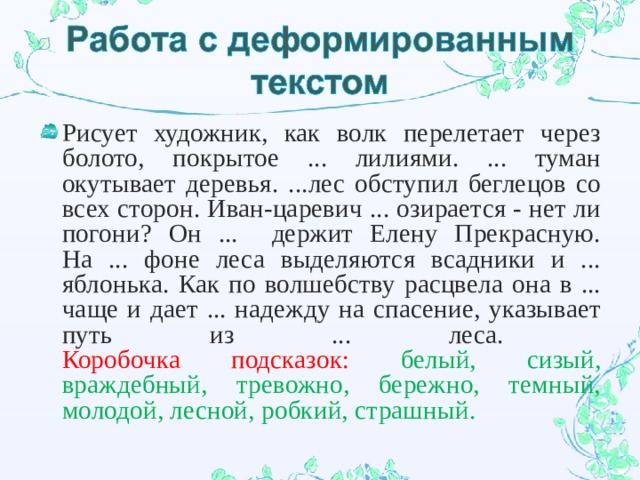 Рисует художник, как волк перелетает через болото, покрытое ... лилиями. ... туман окутывает деревья. ...лес обступил беглецов со всех сторон. Иван-царевич ... озирается - нет ли погони? Он ... держит Елену Прекрасную. На ... фоне леса выделяются всадники и ... яблонька. Как по волшебству расцвела она в ... чаще и дает ... надежду на спасение, указывает путь из ... леса.  Коробочка подсказок: белый, сизый, враждебный, тревожно, бережно, темный, молодой, лесной, робкий, страшный. 