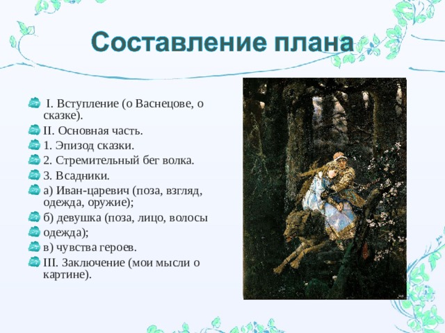  I. Вступление (о Васнецове, о сказке). II. Основная часть. 1. Эпизод сказки. 2. Стремительный бег волка. 3. Всадники. а) Иван-царевич (поза, взгляд, одежда, оружие); б) девушка (поза, лицо, волосы одежда); в) чувства героев. III. Заключение (мои мысли о картине).  