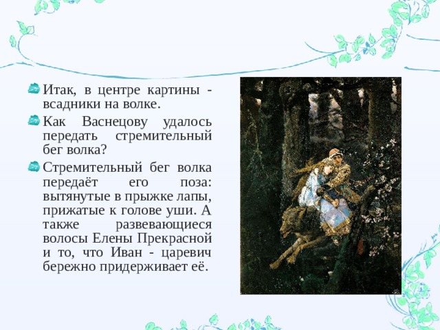 Итак, в центре картины - всадники на волке. Как Васнецову удалось передать стремительный бег волка? Стремительный бег волка передаёт его поза: вытянутые в прыжке лапы, прижатые к голове уши. А также развевающиеся волосы Елены Прекрасной и то, что Иван - царевич бережно придерживает её.  