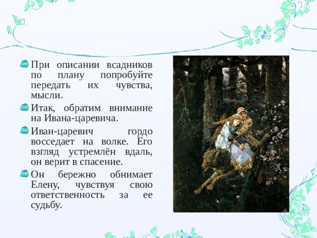 При описании всадников по плану попробуйте передать их чувства, мысли. Итак, обратим внимание на Ивана-царевича. Иван-царевич гордо восседает на волке. Его взгляд устремлён вдаль, он верит в спасение. Он бережно обнимает Елену, чувствуя свою ответственность за ее судьбу. 