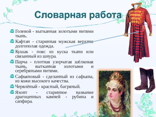 Голевой - вытканная золотыми нитями ткань. Кафтан - старинная мужская верхняя долгополая одежда. Кушак - пояс из куска ткани или связанный из шнура. Парча - плотная узорчатая шёлковая ткань, вытканная золотыми и серебряными нитями. Сафьяновый - сделанный из сафьяна, из кожи высокого качества. Червлёный - красный, багряный. Яхонт - старинное название драгоценных камней - рубина и сапфира.  