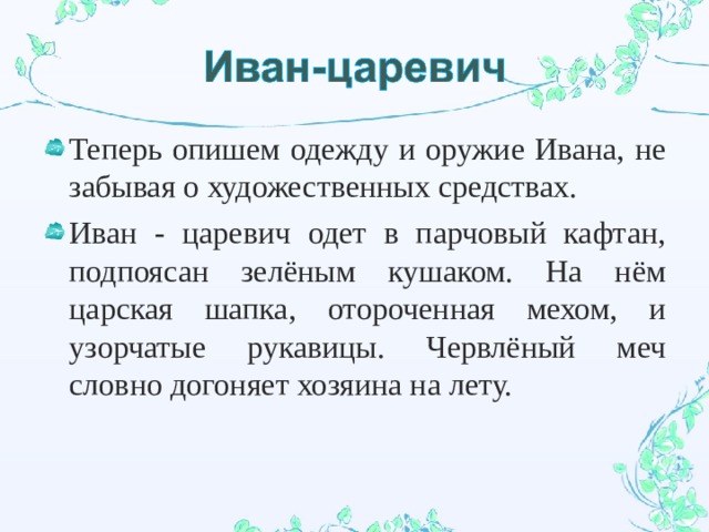 Теперь опишем одежду и оружие Ивана, не забывая о художественных средствах. Иван - царевич одет в парчовый кафтан, подпоясан зелёным кушаком. На нём царская шапка, отороченная мехом, и узорчатые рукавицы. Червлёный меч словно догоняет хозяина на лету. 