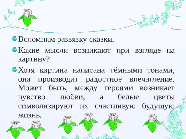 Вспомним развязку сказки. Какие мысли возникают при взгляде на картину? Хотя картина написана тёмными тонами, она производит радостное впечатление. Может быть, между героями возникает чувство любви, а белые цветы символизируют их счастливую будущую жизнь. 