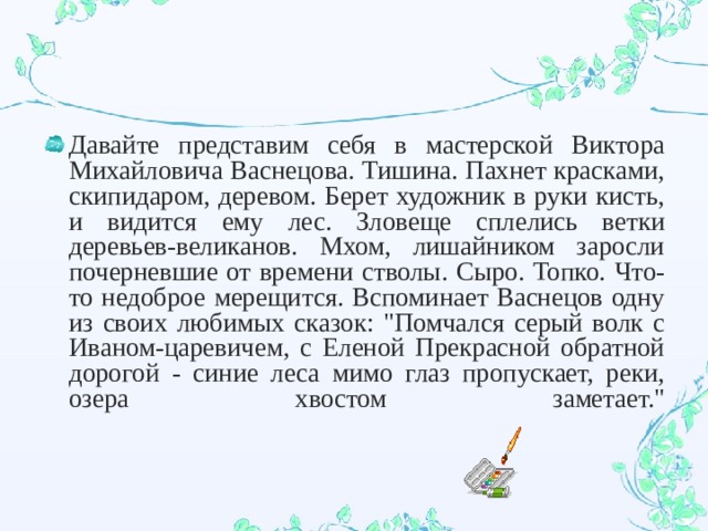 Давайте представим себя в мастерской Виктора Михайловича Васнецова. Тишина. Пахнет красками, скипидаром, деревом. Берет художник в руки кисть, и видится ему лес. Зловеще сплелись ветки деревьев-великанов. Мхом, лишайником заросли почерневшие от времени стволы. Сыро. Топко. Что-то недоброе мерещится. Вспоминает Васнецов одну из своих любимых сказок: 