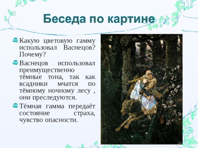 Какую цветовую гамму использовал Васнецов? Почему? Васнецов использовал преимущественно тёмные тона, так как всадники мчатся по тёмному ночному лесу , они преследуются. Тёмная гамма передаёт состояние страха, чувство опасности. 