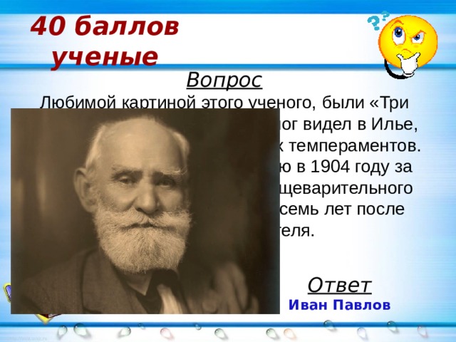 40 баллов  ученые Вопрос Любимой картиной этого ученого, были «Три богатыря» Васнецова: физиолог видел в Илье, Добрыне и Алёше образы трёх темпераментов. Получил Нобелевскую премию в 1904 году за цикл работ по физиологии пищеварительного тракта на собаках, спустя восемь лет после смерти её основателя. Ответ Иван Павлов