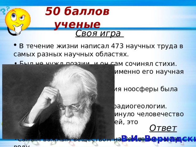 50 баллов  ученые Своя игра   в течение жизни написал 473 научных труда в самых разных научных областях.  Был не чужд поэзии, и он сам сочинял стихи. Правда, славу ему принесла именно его научная деятельность. Широко известная концепция ноосферы была разработана именно им. Стал отцом новой науки — радиогеологии. Одно лишь это сильно продвинуло человечество вперёд во множестве отраслей, это неоспоримый факт. Самым важным веществом на Земле он считал воду. Ответ В.И. Вернадский