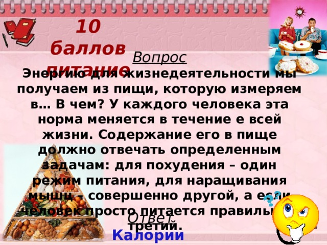 10 баллов  питание Вопрос Энергию для жизнедеятельности мы получаем из пищи, которую измеряем в… В чем? У каждого человека эта норма меняется в течение е всей жизни. Содержание его в пище должно отвечать определенным задачам: для похудения – один режим питания, для наращивания мышц – совершенно другой, а если человек просто питается правильно – третий. Ответ Калории