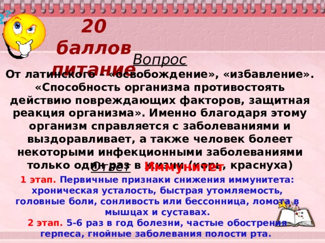 20 баллов  питание Вопрос От латинского – «освобождение», «избавление». «Способность организма противостоять действию повреждающих факторов, защитная реакция организма». Именно благодаря этому организм справляется с заболеваниями и выздоравливает, а также человек болеет некоторыми инфекционными заболеваниями только один раз в жизни (корь, краснуха) Ответ  Иммунитет 1 этап. Первичные признаки снижения иммунитета: хроническая усталость, быстрая утомляемость, головные боли, сонливость или бессонница, ломота в мышцах и суставах. 2 этап. 5-6 раз в год болезни, частые обострения герпеса, гнойные заболевания полости рта.