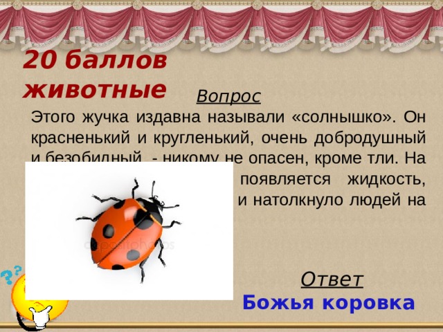 20 баллов  животные Вопрос Этого жучка издавна называли «солнышко». Он красненький и кругленький, очень добродушный и безобидный, - никому не опасен, кроме тли. На сгибах ножек у него появляется жидкость, похожая на молочко, что и натолкнуло людей на имя, данное этому жучку Ответ Божья коровка