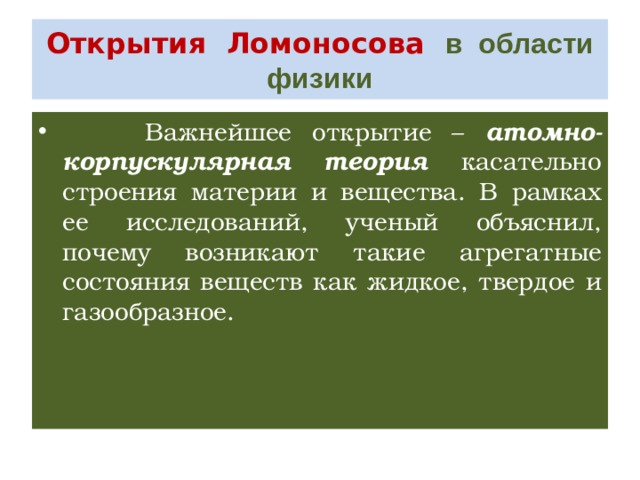 Открытия Ломоносова в области физики  Важнейшее открытие – атомно-корпускулярная теория касательно строения материи и вещества. В рамках ее исследований, ученый объяснил, почему возникают такие агрегатные состояния веществ как жидкое, твердое и газообразное. 