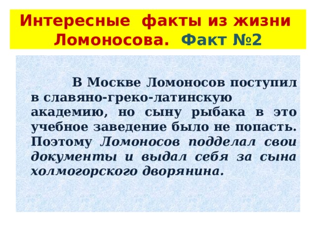 Интересные факты из жизни Ломоносова. Факт №2    В Москве Ломоносов поступил в славяно-греко-латинскую академию, но сыну рыбака в это учебное заведение было не попасть. Поэтому Ломоносов подделал свои документы и выдал себя за сына холмогорского дворянина.  