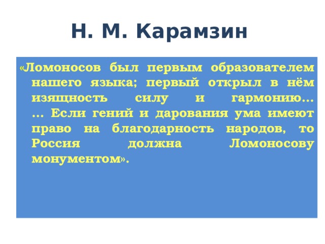  Н. М. Карамзин « Ломоносов был первым образователем нашего языка; первый открыл в нём изящность силу и гармонию…  … Если гений и дарования ума имеют право на благодарность народов, то Россия должна Ломоносову монументом». 