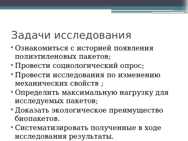Задачи исследования Ознакомиться с историей появления полиэтиленовых пакетов; Провести социологический опрос; Провести исследования по изменению механических свойств ; Определить максимальную нагрузку для исследуемых пакетов; Доказать экологическое преимущество биопакетов. Систематизировать полученные в ходе исследования результаты. 