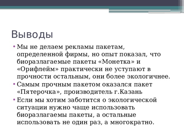 Выводы Мы не делаем рекламы пакетам, определенной фирмы, но опыт показал, что биоразлагаемые пакеты «Монетка» и «Орифлейм» практически не уступают в прочности остальным, они более экологичнее. Самым прочным пакетом оказался пакет «Пятерочка», производитель г.Казань Если мы хотим заботится о экологической ситуации нужно чаще использовать биоразлагаемы пакеты, а остальные использовать не один раз, а многократно. 