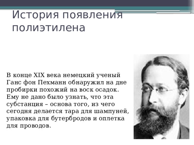 История появления полиэтилена  В конце XIX века немецкий ученый Ганс фон Пехманн обнаружил на дне пробирки похожий на воск осадок. Ему не дано было узнать, что эта субстанция – основа того, из чего сегодня делается тара для шампуней, упаковка для бутербродов и оплетка для проводов. 