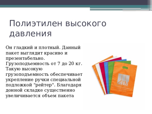 Полиэтилен высокого давления Он гладкий и плотный. Данный пакет выглядит красиво и презентабельно. Грузоподъемность от 7 до 20 кг. Такую высокую грузоподъемность обеспечивает укрепление ручки специальной подложкой 