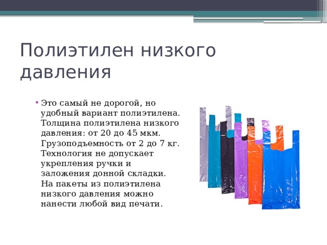 Полиэтилен низкого давления Это самый не дорогой, но удобный вариант полиэтилена. Толщина полиэтилена низкого давления: от 20 до 45 мкм. Грузоподъемность от 2 до 7 кг. Технология не допускает укрепления ручки и заложения донной складки. На пакеты из полиэтилена низкого давления можно нанести любой вид печати. 