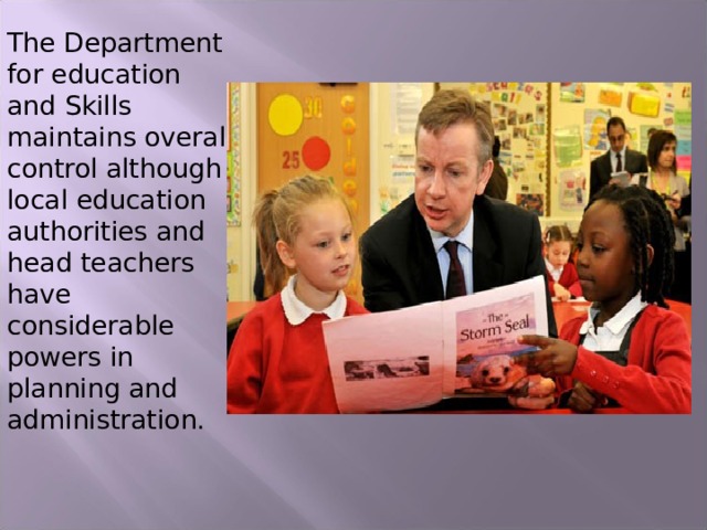 The Department for education and Skills maintains overall control although local education authorities and head teachers have considerable powers in planning and administration. 