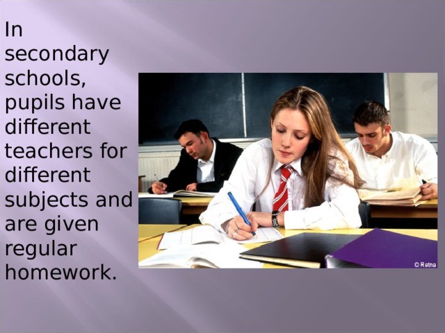 In secondary schools, pupils have different teachers for different subjects and are given regular homework. 