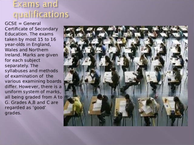 GCSE = General Certificate of Secondary Education. The exams taken by most 15 to 16 year-olds in England, Wales and Northern Ireland. Marks are given for each subject separately. The syllabuses and methods of examination of the various examining boards differ. However, there is a uniform system of marks, all being graded from A to G. Grades A,B and C are regarded as ‘good’ grades. 