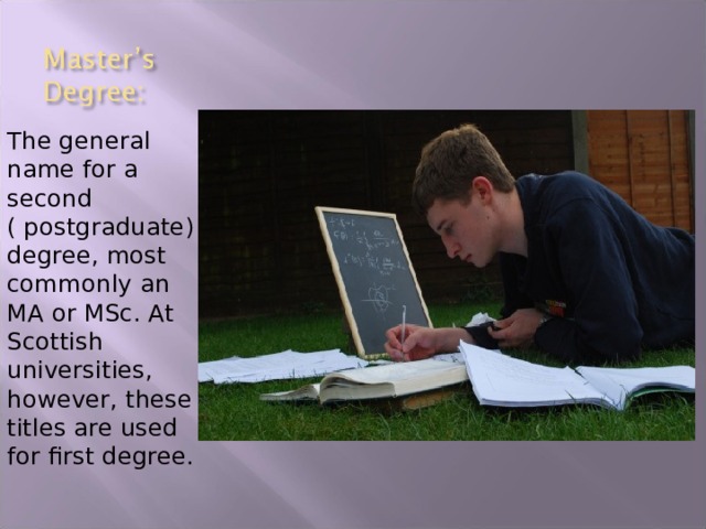 The general name for a second ( postgraduate) degree, most commonly an MA or MSc. At Scottish universities, however, these titles are used for first degree. 