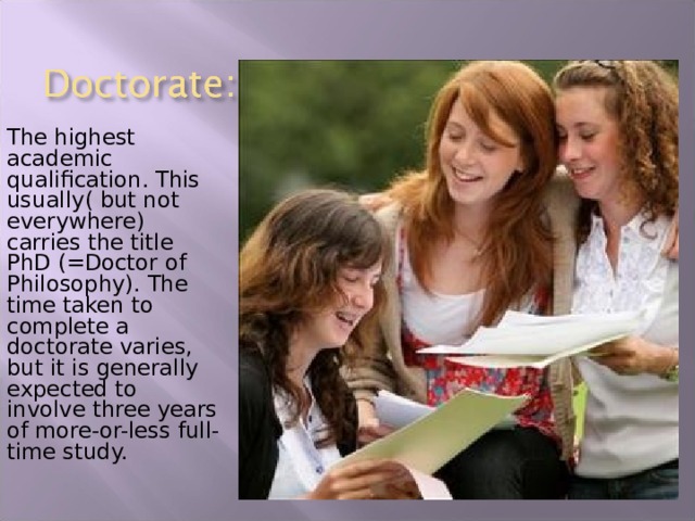 The highest academic qualification. This usually( but not everywhere) carries the title PhD (=Doctor of Philosophy). The time taken to complete a doctorate varies, but it is generally expected to involve three years of more-or-less full-time study. 