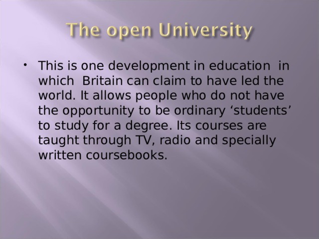 This is one development in education in which Britain can claim to have led the world. It allows people who do not have the opportunity to be ordinary ‘students’ to study for a degree. Its courses are taught through TV, radio and specially written coursebooks. 