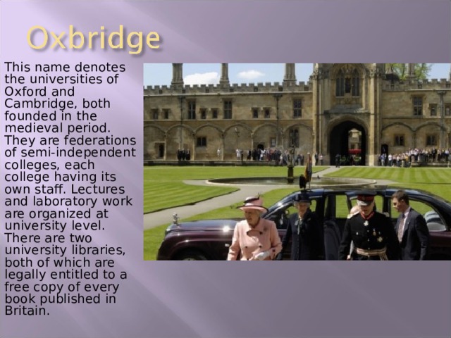 This name denotes the universities of Oxford and Cambridge, both founded in the medieval period. They are federations of semi-independent colleges, each college having its own staff. Lectures and laboratory work are organized at university level. There are two university libraries, both of which are legally entitled to a free copy of every book published in Britain. 