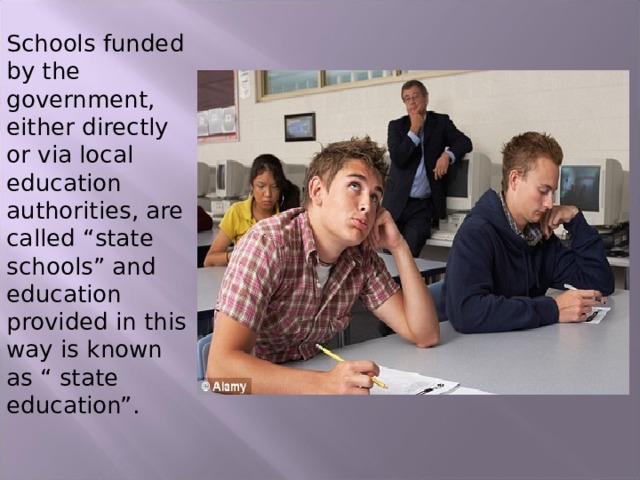 Schools funded by the government, either directly or via local education authorities, are called “state schools” and education provided in this way is known as “ state education”. 